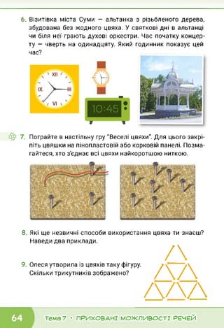 6. Візитівка міста Суми — альтанка з різьбленого дерева,
збудована без жодного цвяха. У святкові дні в альтанці
чи біля неї грають духові оркестри. Час початку концер­
ту — чверть на одинадцяту. Який годинник показує цей
час?
Пограйте в настільну гру "Веселі цвяхи". Для цього закрі­
піть цвяшки на пінопластовій або корковій панелі. Позма­
гайтеся, хто з'єднає всі цвяхи найкоротшою ниткою.
8. Які ще незвичні способи використання цвяха ти знаєш?
Наведи два приклади.
9. Олеся утворила із цвяхів таку фігуру.
Скільки трикутників зображено?
/
ДД
ДАД
тема 7 • ПРИХОВАНІ МОЖЛИВОСТІ РЕЧЕЙ
 