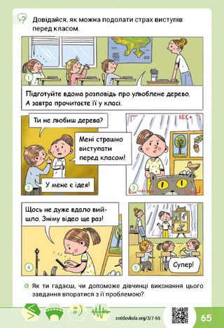 ©
перед класом.
Довідайся, як можна подолати страх виступів
Підготуйте вдома розповідь про улюблене дерево.
А завтра прочитаєте їїу класі.
Ти не любиш дерева?
У мене є ідея!
Мені страшно
виступати
перед класом!
Щось не дуже вдало вий­
шло. Зніму відео ще раз!
Як ти гадаєш, чи допоможе дівчинці виконання цього
завдання впоратися з її проблемою?
svitdovkola.Org/3/7-65 65
 