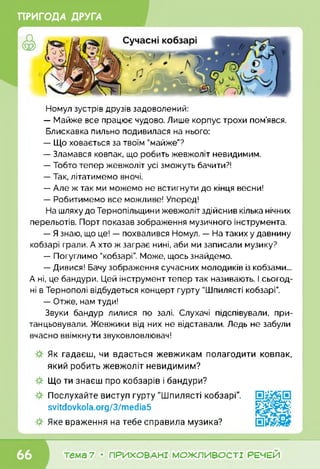 ПРИГОДА ДРУГА
Номул зустрів друзів задоволений:
— Майже все працює чудово. Лише корпус трохи пом’явся.
Блискавка пильно подивилася на нього:
— Що ховається за твоїм "майже”?
— Зламався ковпак, що робить жевжоліт невидимим.
— Тобто тепер жевжоліт усі зможуть бачити?!
— Так, літатимемо вночі.
— Але ж так ми можемо не встигнути до кінця весни!
— Робитимемо все можливе! Уперед!
На шляху до Тернопільщини жевжоліт здійснив кілька нічних
перельотів. Порт показав зображення музичного інструмента.
— Я знаю, що це! — похвалився Номул. — На таких у давнину
кобзарі грали. А хто ж заграє нині, аби ми записали музику?
— Погуглимо "кобзарі”. Може, щось знайдемо.
— Дивися! Бачу зображення сучасних молодиків із кобзами...
А ні, це бандури. Цей інструмент тепер так називають. І сьогод­
ні в Тернополі відбудеться концерт гурту "Шпилясті кобзарі”.
— Отже, нам туди!
Звуки бандур лилися по залі. Слухачі підспівували, при­
танцьовували. Жевжики від них не відставали. Ледь не забули
вчасно ввімкнути звуковловлювач!
Як гадаєш, чи вдасться жевжикам полагодити ковпак,
який робить жевжоліт невидимим?
Що ти знаєш про кобзарів і бандури?
Послухайте виступ гурту "Шпилясті кобзарі".
svitdovkola.Org/3/media5
Яке враження на тебе справила музика?
тема 7 • ПРИХОВАНІ МОЖЛИВОСТІ РЕЧЕЙ
 