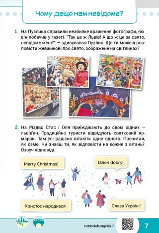 Чому дещо нам невідоме?
І_____________________ )
1. На Пузлика справили неабияке враження фотографії, які
він побачив у газеті. "Так це ж Львів! А що ж це за свято,
невідоме мені?" — здивувався Пузлик. Що ти можеш роз­
повісти жевжикові про свято, зображене на світлинах?
2. На Різдво Стас і Оля приїжджають до своїх рідних —
львів'ян. Традиційно туристи відвідують святковий яр­
марок. Там усі радісно вітають одне одного. Прочитай,
як саме. Чи знаєш ти, як відповісти на кожне з вітань?
Озвуч відповіді.
Merry Christmas! Dzien dobry!
Христос народився!
Л A fl AAftv-
svitdovkola.org/3/5-7 7
 