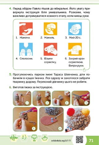 Перед обідом Павло пішов до вбиральні. Його увагу при­
вернула інструкція біля умивальника. Розкажи, чому
важливо дотримуватися кожного етапу, коли миєш руки.
1. Намочи. 2. Намиль. 3. Мий 20 с.
Л
4. Сполосни.
I_____
5. Візьми 6. Закрий кран
серветку. серветкою.
Витри руки.
------------------------------------------------- (Ь-,
Прогулюючись парком імені Тараса Шевченка, діти по­
бачили в кущах їжачка. Лізі одразу ж захотілося забрати
тваринку додому. Переконай дівчинку цього не робити.
6. Виготов їжака за інструкцією.
 