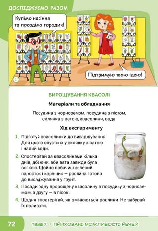ВИРОЩУВАННЯ КВАСОЛІ
Матеріали та обладнання
Посудина з чорноземом, посудина з піском,
склянка з ватою, квасолини, вода.
Хід експерименту
Підготуй квасолинки до висаджування.
Для цього опусти їх у склянку з ватою
і налий води.
Спостерігай за квасолинами кілька
днів, дбаючи, аби вата завжди була
вогкою. Щойно побачиш зелений
паросток і корінчик — рослина готова
до висаджування у ґрунт.
3. Посади одну пророщену квасолину в посудину з чорнозе­
мом, а другу — в пісок.
Щодня спостерігай, як змінюються рослини. Не забувай
їх поливати.
тема 7 • ПРИХОВАНІ МОЖЛИВОСТІ РЕЧЕЙ
 