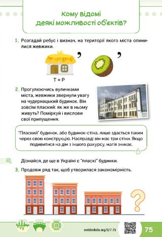 Кому ВІДОМІ
деякі можливості об'єктів?
І____________________ >
Розгадай ребус і визнач, на території якого міста опини­
лися жевжики.
■вт = Р
Прогулюючись вуличками
міста, жевжики звернули увагу
на чудернацький будинок. Він
зовсім плаский: як же в ньому
живуть? Поміркуй і вислови
свої припущення.
"Плаский” будинок, або будинок-стіна, лише здається таким
через свою конструкцію. Насправді він має три стіни. Якщо
подивитися на дім з іншого ракурсу, магія зникає.
---------------------------------------------------------------------------
Дізнайся, де ще в Україні є "пласкі" будинки.
3. Продовж ряд так, щоб утворилася закономірність.
ВВвИвВВВ
ВВВІВВВВ
В|В||В|В
вввввв
svitdovkola.Org/3/7-75 75
 