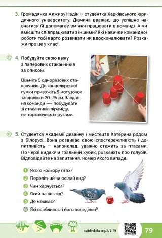 3. Громадянка Алжиру Надін — студентка Харківського юри­
дичного університету. Дівчина вважає, що успішно на­
вчатися їй допомагає вміння працювати в команді. А чи
вмієш ти співпрацювати з іншими? Які навички командної
роботи тобі варто розвивати чи вдосконалювати? Розка­
жи про це у класі.
4. Побудуйте свою вежу
з паперових стаканчиків
за описом.
Візьміть 5 одноразових ста­
канчиків. До канцелярської
гумки прив’яжіть 5 мотузочок
завдовжки 20-25см. Завдан­
ня команди — побудувати
зі стаканчиків піраміду,
не торкаючись їх руками.
5. Студентка Академії дизайну і мистецтв Катерина родом
з Білорусі. Вона розвиває свою спостережливість і до­
питливість — наприклад, уважно стежить за птахами.
По черзі кидаючи гральний кубик, розкажіть про голубів.
Відповідайте на запитання, номер якого випаде.
Якого кольору птах?
Перелітний чи о<
Чим харчується?
Який на вигляд?
Де мешкає?
0 Які особливості його поведінки?
1
svitdovkola.Org/3/7-79 79
і
 