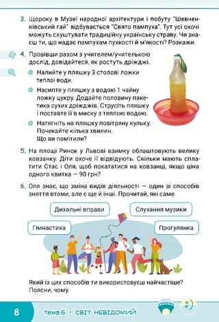 3. Щороку в Музеї народної архітектури і побуту "Шевчен­
ківський гай" відбувається "Свято пампуха". Тут усі охочі
можуть скуштувати традиційну українську страву. Чи зна­
єш ти, що надає пампухам пухкості й м'якості? Розкажи.
4. Провівши разом з учителем/учителькою
дослід, довідайтеся, як ростуть дріжджі.
Налийте у пляшку 3 столові ложки
теплої води.
Насипте у пляшку з водою 1 чайну
ложку цукру. Додайте половину паке­
тика сухих дріжджів. Струсіть пляшку
і поставте її в миску з теплою водою.
Натягніть на пляшку повітряну кульку.
Почекайте кілька хвилин.
Що ви помітили?
5. На площі Ринок у Львові взимку облаштовують велику
ковзанку. Діти охоче її відвідують. Скільки мають спла­
тити Стас і Оля, щоб покататися на ковзанці, якщо ціна
одного квитка — 90 грн?
6. Оля знає, що зміна видів діяльності — один зі способів
зняття втоми, але є ще й інші. Прочитай, які саме.
Дихальні вправи
? Слухання музики^
Гімнастика Прогулянка
Який із цих способів ти використовуєш найчастіше?
Поясни, чому.
тема 5 • СВІТ НЕВІДОМИЙ
 