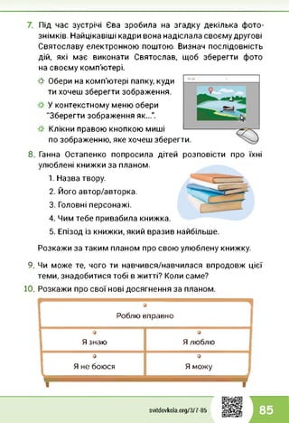 Під час зустрічі Єва зробила на згадку декілька фото­
знімків. Найцікавіші кадри вона надіслала своєму другові
Святославу електронною поштою. Визнач послідовність
дій, які має виконати Святослав, щоб зберегти фото
на своєму комп'ютері.
Я Обери на комп'ютері папку, куди
ти хочеш зберегти зображення.
У контекстному меню обери
"Зберегти зображення як...".
Клікни правою кнопкою миші
по зображенню, яке хочеш зберегти.
8. Ганна Остапенко попросила дітей розповісти про їхні
улюблені книжки за планом.
1. Назва твору.
2. Його автор/авторка.
3. Головні персонажі.
4. Чим тебе привабила книжка.
5. Епізод із книжки, який вразив найбільше.
Розкажи за таким планом про свою улюблену книжку.
9. Чи може те, чого ти навчився/навчилася впродовж цієї
теми, знадобитися тобі в житті? Коли саме?
10. Розкажи про свої нові досягнення за планом.
9
Роблю вправно
1 9
Я знаю
9
Я люблю
а
Я не боюся
9
Я можу
□
svitdovkola.Org/3/7-85 85
 