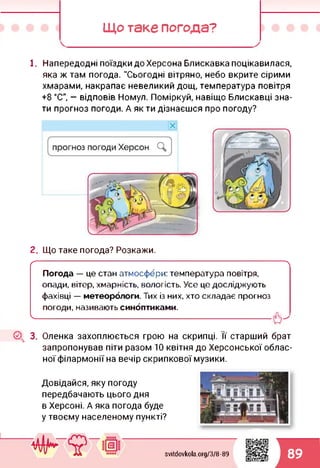Що таке погода?
1. Напередодні поїздки до Херсона Блискавка поцікавилася,
яка ж там погода. "Сьогодні вітряно, небо вкрите сірими
хмарами, накрапає невеликий дощ, температура повітря
+8 °С", — відповів Номул. Поміркуй, навіщо Блискавці зна­
ти прогноз погоди. А як ти дізнаєшся про погоду?
2. Що таке погода? Розкажи.
г--------------------------------------------------------------------------------------------
Погода — це стан атмосфери: температура повітря,
опади, вітер, хмарність, вологість. Усе це досліджують
фахівці — метеорологи. Тих із них, хто складає прогноз
погоди, називають синоптиками.
І--------------------------- ---- ----------------------------
(2^ 3. Оленка захоплюється грою на скрипці. Її старший брат
запропонував піти разом 10 квітня до Херсонської облас­
ної філармонії на вечір скрипкової музики.
Довідайся, яку погоду
передбачають цього дня
в Херсоні. А яка погода буде
у твоєму населеному пункті?
svitdovkola.Org/3/8-89 89
 