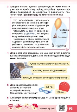 3. Хрещені батьки Дениса запропонували йому поїхати
у вихідні на Арабатську стрілку, якщо буде гарна погода.
Денис поцікавився, як синоптики її визначають. Про­
читай текст і дай відповідь на запитання хлопчика.
/----------------------------------------------------------------------------~--------------А
На метеостанціях метеорологи
спостерігають за змінами в атмосфе­
рі — вимірюють температуру повітря,
тиск, напрямок і швидкість вітру.
Отримувати ці дані їм зокрема до­
помагають радіозонди, які запуска­
ють у небо на повітряних кулях.
Інформація з різних метеостанцій
надходить до метеоцентрів, де її об­
робляють синоптики за допомогою _
, . . 47 Радіозонд
комп ютерів і складають прогноз.
1
4. Денис розповів хрещеним, що мріє навчитися плавати.
Що із запланованого допоможе хлопчику здійснити заду­
мане? Розкажи.
І
Повітряна
куля
Парашут
5.
Куплю окуляри і шапочку для плавання.
>»п і
Чекатиму літньої поїздки на море.
Запишуся в басейн, щоб подолати страх води.
Денис разом із дорослими
замовив в інтернеті
окуляри й шапочку.
Яка вартість цієї покупки?
225 грн
6. А яка мрія є в тебе? Поміркуй, що ти маєш зробити для її
втілення.
svitdovkola.Org/3/8-93 93
 