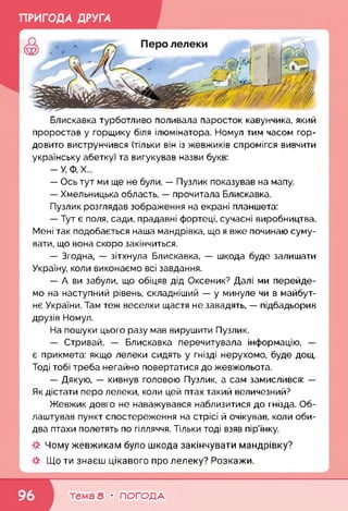 ПРИГОДА ДРУГА
Блискавка турботливо поливала паросток кавунчика, який
проростав у горщику біля ілюмінатора. Номул тим часом гор­
довито виструнчився (тільки він із жевжиків спромігся вивчити
українську абетку) та вигукував назви букв:
- У, Ф, X...
— Ось тут ми ще не були, — Пузлик показував на мапу.
— Хмельницька область, — прочитала Блискавка.
Пузлик розглядав зображення на екрані планшета:
— Тут є поля, сади, прадавні фортеці, сучасні виробництва.
Мені так подобається наша мандрівка, що я вже починаю суму­
вати, що вона скоро закінчиться.
— Згодна, — зітхнула Блискавка, — шкода буде залишати
Україну, коли виконаємо всі завдання.
— А ви забули, що обіцяв дід Оксеник? Далі ми перейде­
мо на наступний рівень, складніший — у минуле чи в майбут­
нє України. Там теж веселки щастя не завадять, — підбадьорив
друзів Номул.
На пошуки цього разу мав вирушити Пузлик.
— Стривай, — Блискавка перечитувала інформацію, —
є прикмета: якщо лелеки сидять у гнізді нерухомо, буде дощ.
Тоді тобі треба негайно повертатися до жевжольота.
— Дякую, — кивнув головою Пузлик, а сам замислився: —
Як дістати перо лелеки, коли цей птах такий величезний?
Жевжик довго не наважувався наблизитися до гнізда. Об-
лаштував пункт спостереження на стрісі й очікував, коли оби­
два птахи полетять по гілляччя. Тільки тоді взяв пір’їнку.
Чому жевжикам було шкода закінчувати мандрівку?
Що ти знаєш цікавого про лелеку? Розкажи.
к___________________________________ 4
тема 8 • ПОГОДА
 
