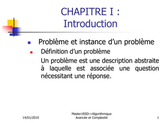 CHAPITRE I :
Introduction
 Problème et instance d’un problème
 Définition d’un problème
Un problème est une description abstraite
à laquelle est associée une question
nécessitant une réponse.
14/01/2010
Master1RSD->Algorithmique
Avancée et Complexité 1
 