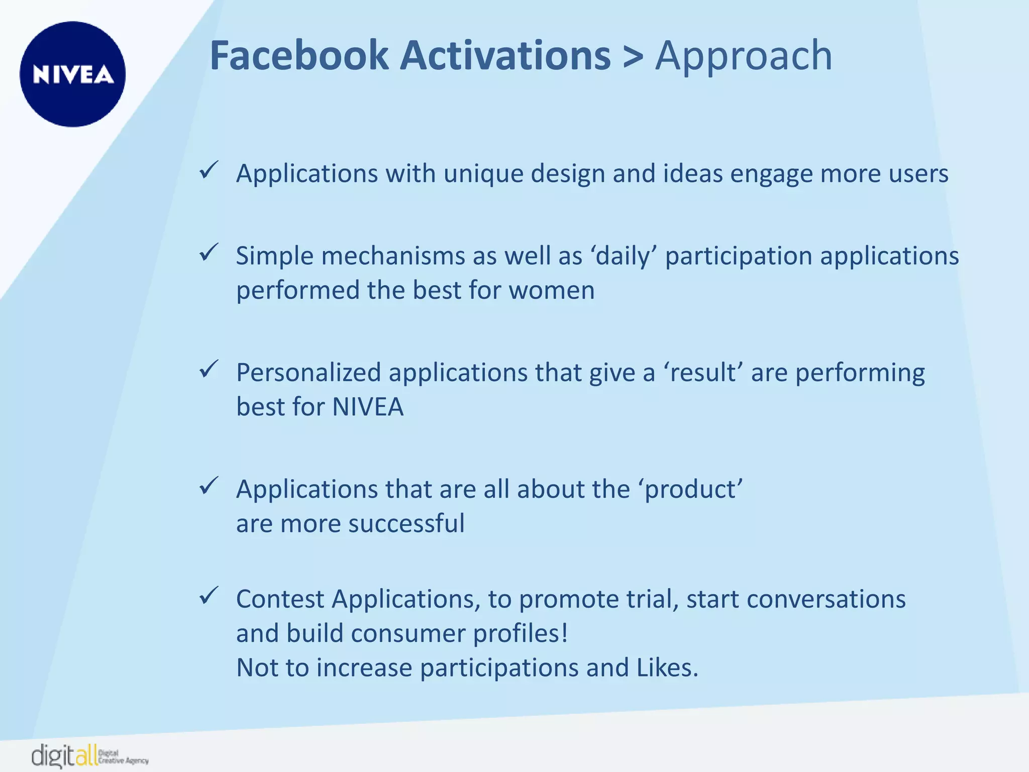 Facebook Activations > Approach
 Applications with unique design and ideas engage more users
 Simple mechanisms as well as ‘daily’ participation applications
performed the best for women
 Personalized applications that give a ‘result’ are performing
best for NIVEA
 Applications that are all about the ‘product’
are more successful
 Contest Applications, to promote trial, start conversations
and build consumer profiles!
Not to increase participations and Likes.
 