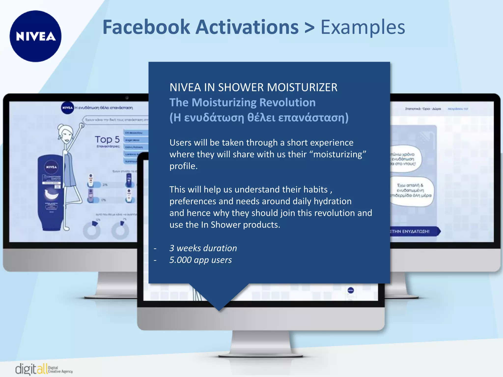 Facebook Activations > Examples
NIVEA
In-shower Revolution
(Επανάσταση μέσα στο ντους)
Invite users to personalize their own virtual shower
experience just the way they want it! By exploring
the interface they can find out what the product can
do for them, they can read and write reviews
and share their experience with friends!
- 4 weeks duration
- 5.800 app users
- Personalized experience
 