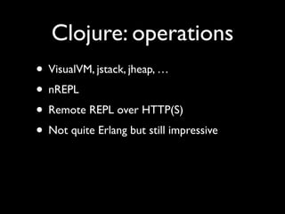 Clojure: operations
• VisualVM, jstack, jheap, …	

• nREPL	

• Remote REPL over HTTP(S)	

• Not quite Erlang but still impressive
 