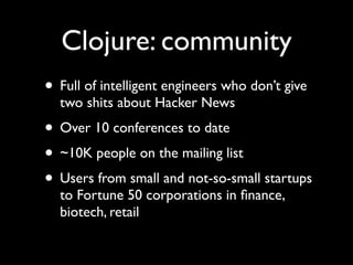 Clojure: community
• Full of intelligent engineers who don’t give
two shits about Hacker News	

• Over 10 conferences to date	

• ~10K people on the mailing list	

• Users from small and not-so-small startups
to Fortune 50 corporations in ﬁnance,
biotech, retail
 