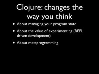 Clojure: changes the
way you think
• About managing your program state	

• About the value of experimenting (REPL
driven development)	

• About metaprogramming
 