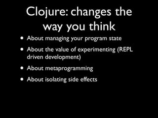 Clojure: changes the
way you think
• About managing your program state	

• About the value of experimenting (REPL
driven development)	

• About metaprogramming	

• About isolating side effects
 