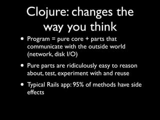 Clojure: changes the
way you think
• Program = pure core + parts that
communicate with the outside world
(network, disk I/O)	

• Pure parts are ridiculously easy to reason
about, test, experiment with and reuse	

• Typical Rails app: 95% of methods have side
effects
 