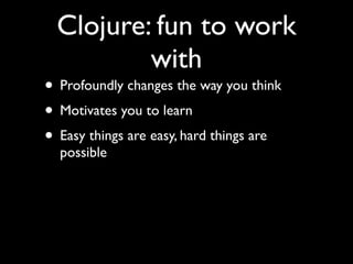 Clojure: fun to work
with
• Profoundly changes the way you think	

• Motivates you to learn	

• Easy things are easy, hard things are
possible
 