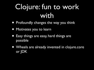 Clojure: fun to work
with
• Profoundly changes the way you think	

• Motivates you to learn	

• Easy things are easy, hard things are
possible	

• Wheels are already invented in clojure.core
or JDK
 