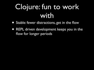Clojure: fun to work
with
• Stable: fewer distractions, get in the ﬂow	

• REPL driven development keeps you in the
ﬂow for longer periods
 