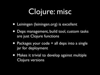 Clojure: misc
• Leiningen (leiningen.org) is excellent	

• Deps management, build tool, custom tasks
are just Clojure functions	

• Packages your code + all deps into a single
jar for deployment	

• Makes it trivial to develop against multiple
Clojure versions
 