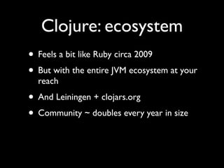Clojure: ecosystem
• Feels a bit like Ruby circa 2009	

• But with the entire JVM ecosystem at your
reach	

• And Leiningen + clojars.org	

• Community ~ doubles every year in size
 