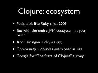 Clojure: ecosystem
• Feels a bit like Ruby circa 2009	

• But with the entire JVM ecosystem at your
reach	

• And Leiningen + clojars.org	

• Community ~ doubles every year in size	

• Google for “The State of Clojure” survey
 