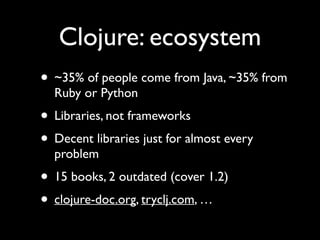 Clojure: ecosystem
• ~35% of people come from Java, ~35% from
Ruby or Python	

• Libraries, not frameworks	

• Decent libraries just for almost every
problem	

• 15 books, 2 outdated (cover 1.2)	

• clojure-doc.org, tryclj.com, …
 