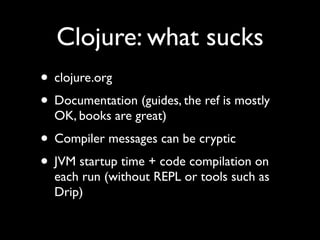 Clojure: what sucks
• clojure.org	

• Documentation (guides, the ref is mostly
OK, books are great)	

• Compiler messages can be cryptic	

• JVM startup time + code compilation on
each run (without REPL or tools such as
Drip)
 
