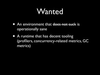 Wanted
• An environment that does not suck is
operationally sane	

• A runtime that has decent tooling
(proﬁlers, concurrency-related metrics, GC
metrics)
 