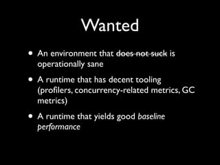 Wanted
• An environment that does not suck is
operationally sane	

• A runtime that has decent tooling
(proﬁlers, concurrency-related metrics, GC
metrics)	

• A runtime that yields good baseline
performance
 