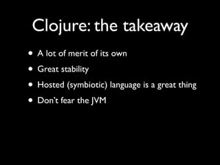 Clojure: the takeaway
• A lot of merit of its own	

• Great stability	

• Hosted (symbiotic) language is a great thing	

• Don’t fear the JVM
 