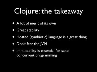 Clojure: the takeaway
• A lot of merit of its own	

• Great stability	

• Hosted (symbiotic) language is a great thing	

• Don’t fear the JVM	

• Immutability is essential for sane
concurrent programming
 