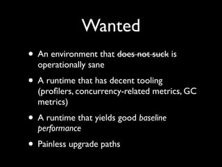 Wanted
• An environment that does not suck is
operationally sane	

• A runtime that has decent tooling
(proﬁlers, concurrency-related metrics, GC
metrics)	

• A runtime that yields good baseline
performance	

• Painless upgrade paths
 
