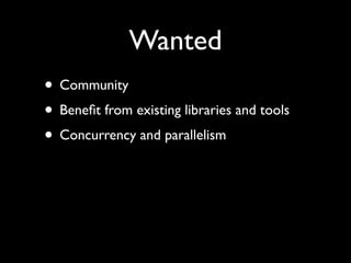 Wanted
• Community	

• Beneﬁt from existing libraries and tools	

• Concurrency and parallelism
 