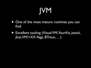 JVM
• One of the most mature runtimes you can
ﬁnd	

• Excellent tooling (VisualVM,YourKit, jstack,
jhat,VM/+XX ﬂags, BTrace, …)
 