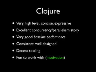 Clojure
• Very high level, concise, expressive	

• Excellent concurrency/parallelism story	

• Very good baseline performance	

• Consistent, well designed	

• Decent tooling	

• Fun to work with (motivation)
 