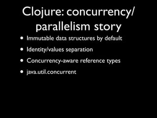 Clojure: concurrency/
parallelism story
• Immutable data structures by default	

• Identity/values separation	

• Concurrency-aware reference types	

• java.util.concurrent
 