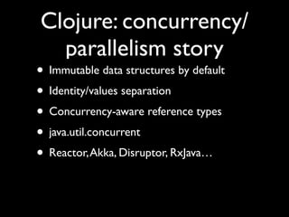 Clojure: concurrency/
parallelism story
• Immutable data structures by default	

• Identity/values separation	

• Concurrency-aware reference types	

• java.util.concurrent	

• Reactor,Akka, Disruptor, RxJava…
 