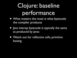 Clojure: baseline
performance
• What matters the most is what bytecode
the compiler produces	

• Java interop bytecode is typically the same
as produced by javac	

• Watch out for reﬂective calls, primitive
boxing
 