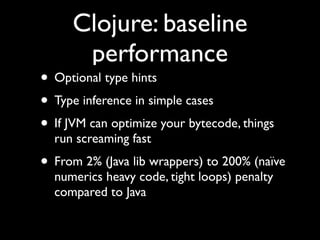 Clojure: baseline
performance
• Optional type hints	

• Type inference in simple cases	

• If JVM can optimize your bytecode, things
run screaming fast	

• From 2% (Java lib wrappers) to 200% (naïve
numerics heavy code, tight loops) penalty
compared to Java
 