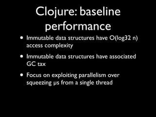 Clojure: baseline
performance
• Immutable data structures have O(log32 n)
access complexity	

• Immutable data structures have associated
GC tax	

• Focus on exploiting parallelism over
squeezing µs from a single thread
 