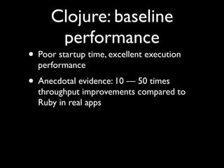 Clojure: baseline
performance
• Poor startup time, excellent execution
performance	

• Anecdotal evidence: 10 — 50 times
throughput improvements compared to
Ruby in real apps
 