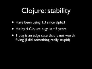 Clojure: stability
• Have been using 1.3 since alpha1	

• Hit by 4 Clojure bugs in ~3 years	

• 1 bug is an edge case that is not worth
ﬁxing (I did something really stupid)
 