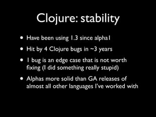 Clojure: stability
• Have been using 1.3 since alpha1	

• Hit by 4 Clojure bugs in ~3 years	

• 1 bug is an edge case that is not worth
ﬁxing (I did something really stupid)	

• Alphas more solid than GA releases of
almost all other languages I’ve worked with
 