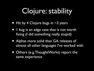 Clojure: stability
• Hit by 4 Clojure bugs in ~3 years	

• 1 bug is an edge case that is not worth
ﬁxing (I did something really stupid)	

• Alphas more solid than GA releases of
almost all other languages I’ve worked with	

• Others (e.g.ThoughtWorks) report the
same experience
 