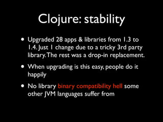 Clojure: stability
• Upgraded 28 apps & libraries from 1.3 to
1.4. Just 1 change due to a tricky 3rd party
library.The rest was a drop-in replacement.	

• When upgrading is this easy, people do it
happily	

• No library binary compatibility hell some
other JVM languages suffer from
 