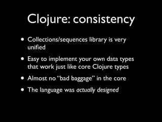 Clojure: consistency
• Collections/sequences library is very
uniﬁed	

• Easy to implement your own data types
that work just like core Clojure types	

• Almost no “bad baggage” in the core	

• The language was actually designed
 