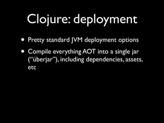 Clojure: deployment
• Pretty standard JVM deployment options	

• Compile everything AOT into a single jar
(“überjar”), including dependencies, assets,
etc
 