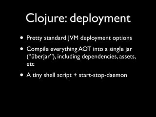 Clojure: deployment
• Pretty standard JVM deployment options	

• Compile everything AOT into a single jar
(“überjar”), including dependencies, assets,
etc	

• A tiny shell script + start-stop-daemon
 